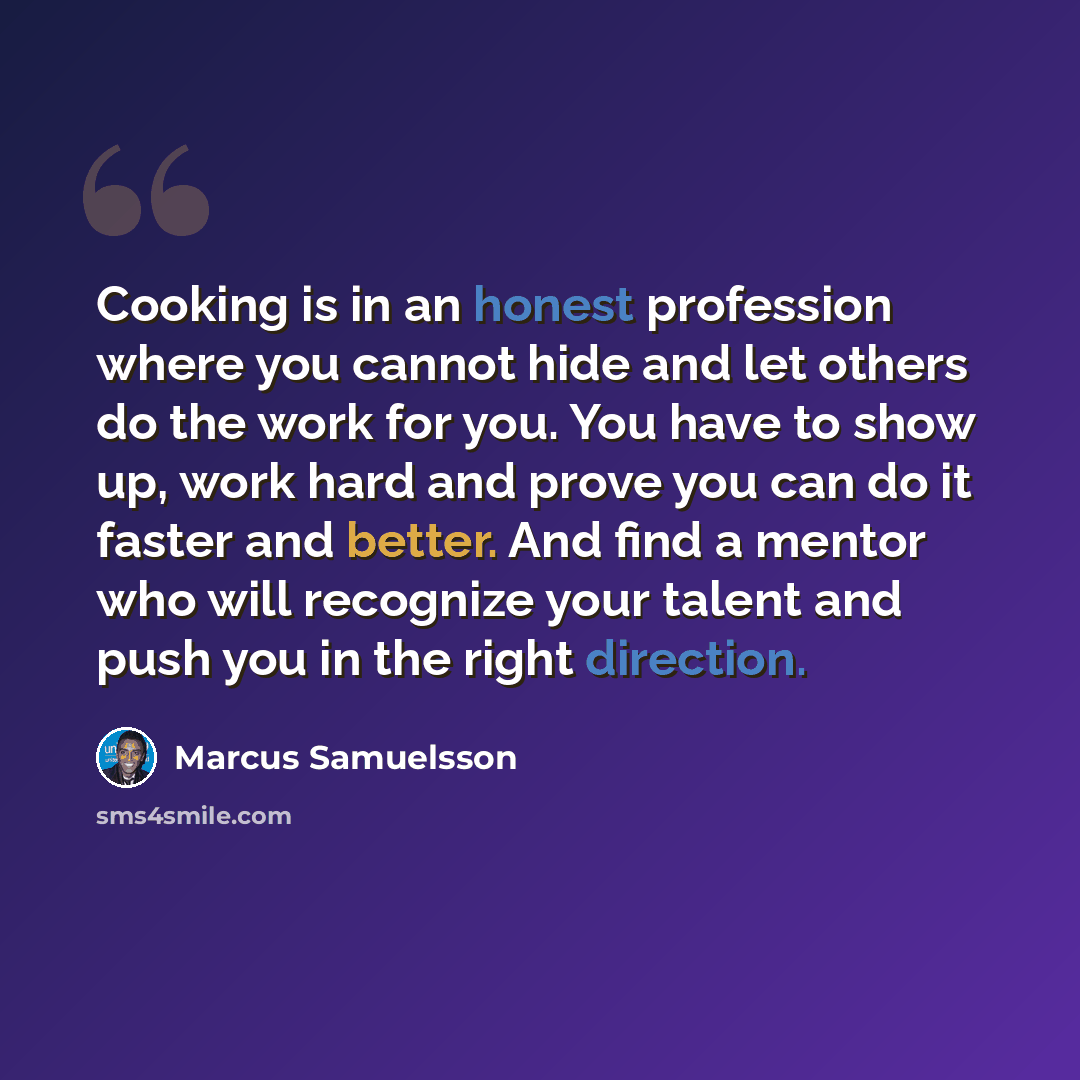 “Cooking is in an honest profession where you cannot hide and let others do the work for you. You have to show up, work hard and prove you can do it faster and better. And find a mentor who will recognize your talent and push you in the right direction.” quote by Marcus Samuelsson