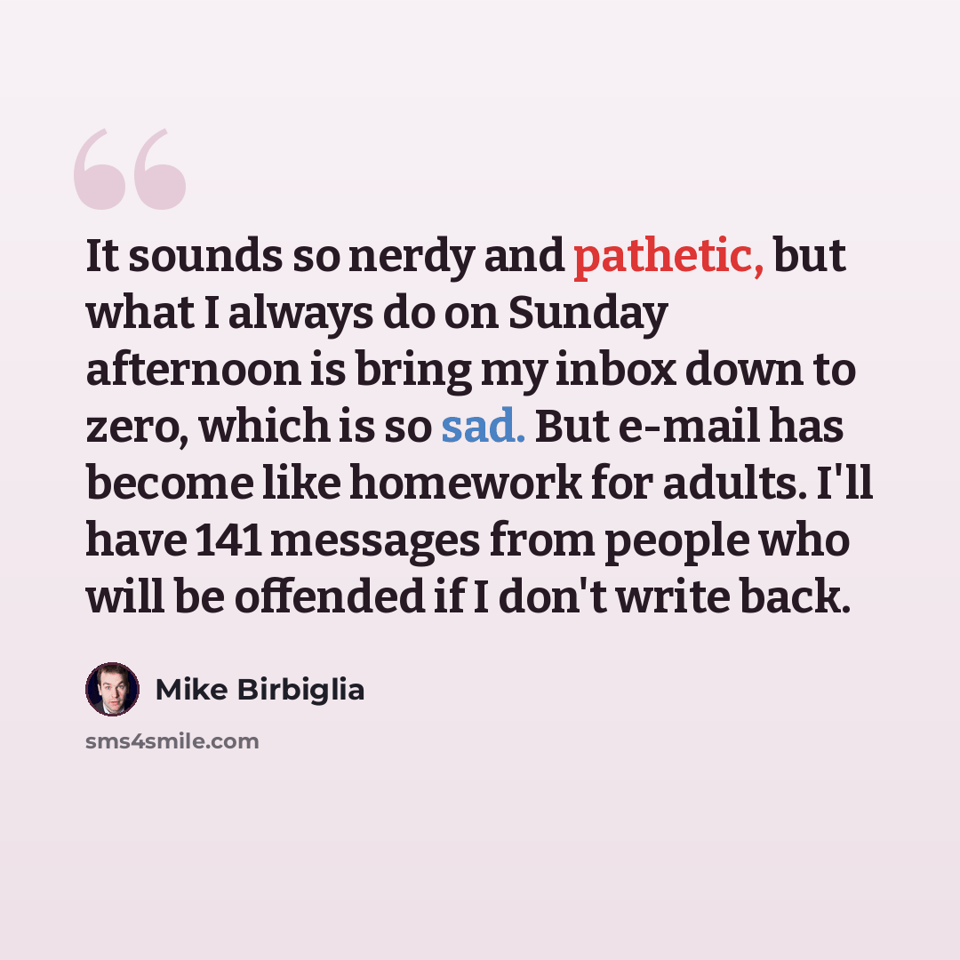 “It sounds so nerdy and pathetic, but what I always do on Sunday afternoon is bring my inbox down to zero, which is so sad. But e-mail has become like homework for adults. I'll have 141 messages from people who will be offended if I don't write back.” quote by Mike Birbiglia