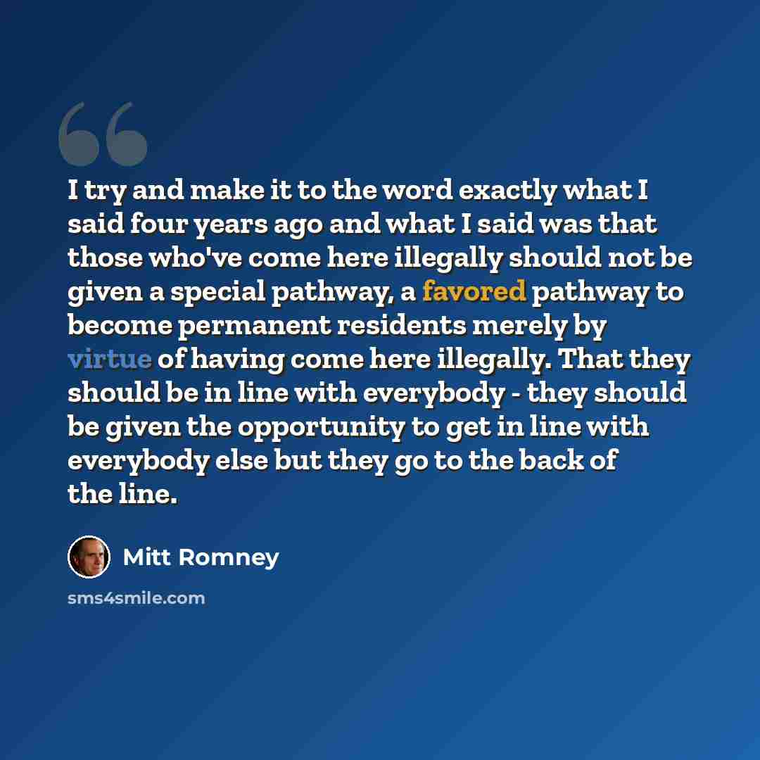 “I try and make it to the word exactly what I said four years ago and what I said was that those who've come here illegally should not be given a special pathway, a favored pathway to become permanent residents merely by virtue of having come here illegally. That they should be in line with…” quote by Mitt Romney