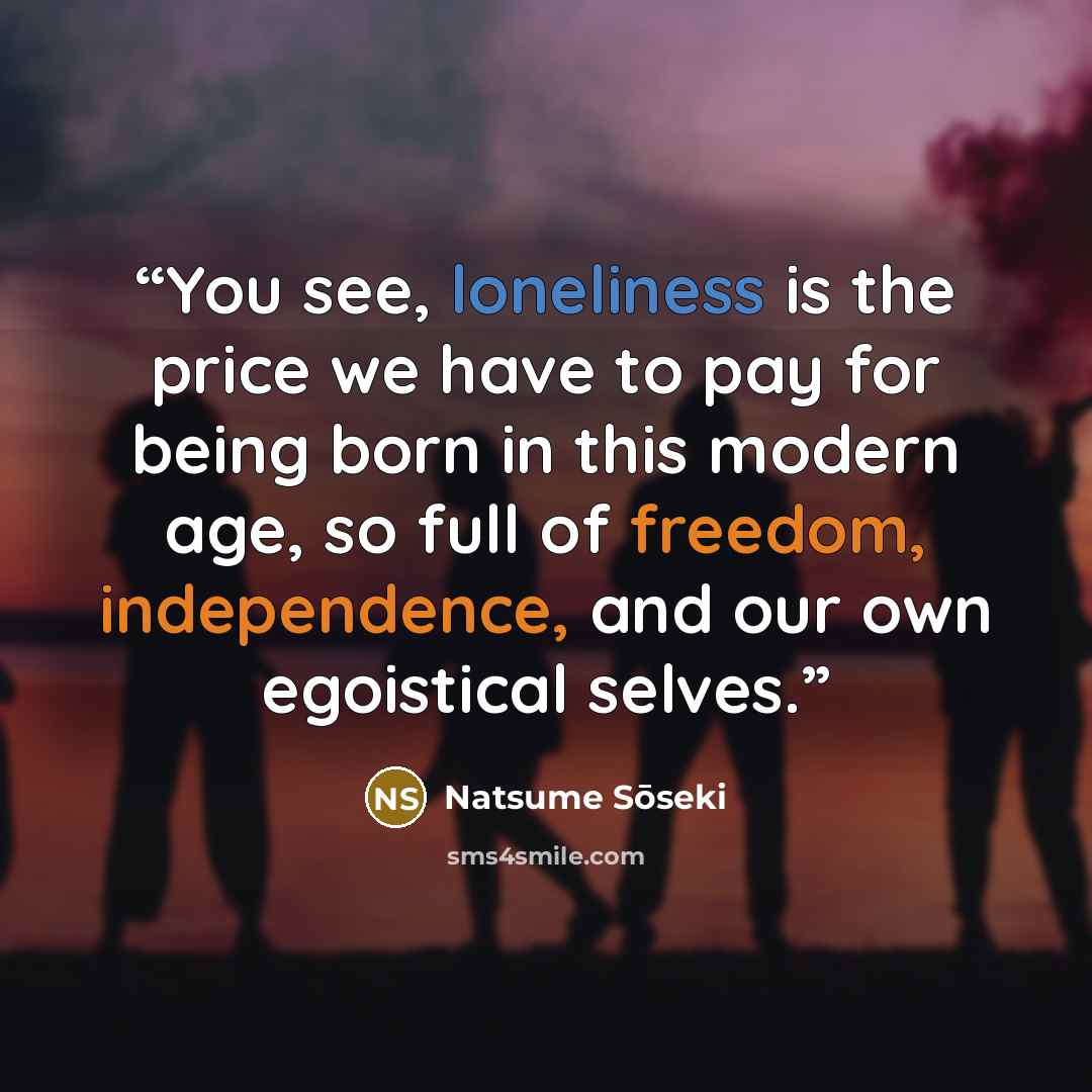 “You see, loneliness is the price we have to pay for being born in this modern age, so full of freedom, independence, and our own egoistical selves.” quote by Natsume Soseki