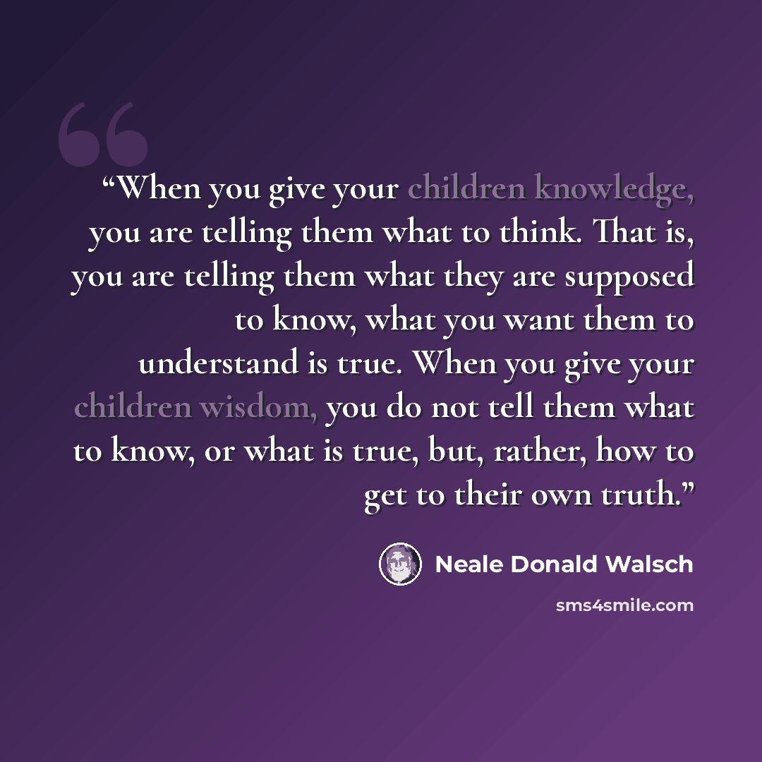 “When you give your children knowledge, you are telling them what to think. That is, you are telling them what they are supposed to know, what you want them to understand is true. When you give your children wisdom, you do not tell them what to know, or what is true, but, rather, how to get to…” quote by Neale Donald Walsch