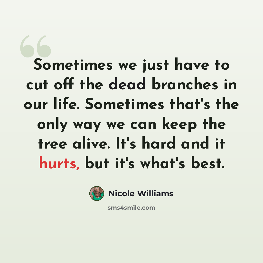 “Sometimes we just have to cut off the dead branches in our life. Sometimes that's the only way we can keep the tree alive. It's hard and it hurts, but it's what's best.” quote by Nicole Williams