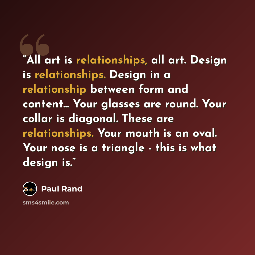 “All art is relationships, all art. Design is relationships. Design in a relationship between form and content... Your glasses are round. Your collar is diagonal. These are relationships. Your mouth is an oval. Your nose is a triangle - this is what design is.” quote by Paul Rand