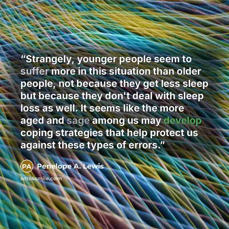 “Strangely, younger people seem to suffer more in this situation than older people, not because they get less sleep but because they don't deal with sleep loss as well. It seems like the more aged and sage among us may develop coping strategies that help protect us against these types of errors.” quote by Penelope A. Lewis
