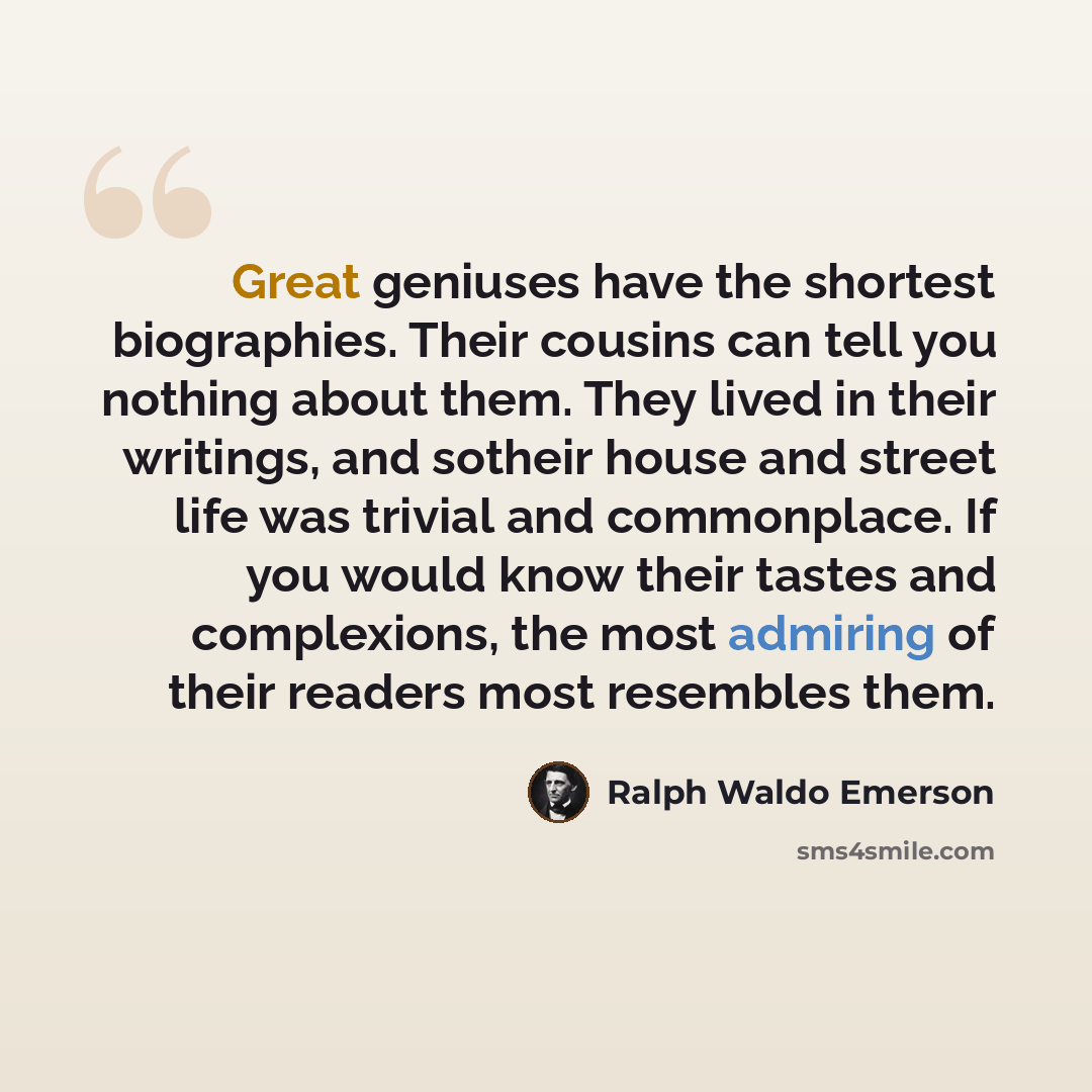 “Great geniuses have the shortest biographies. Their cousins can tell you nothing about them. They lived in their writings, and sotheir house and street life was trivial and commonplace. If you would know their tastes and complexions, the most admiring of their readers most resembles them.” quote by Ralph Waldo Emerson