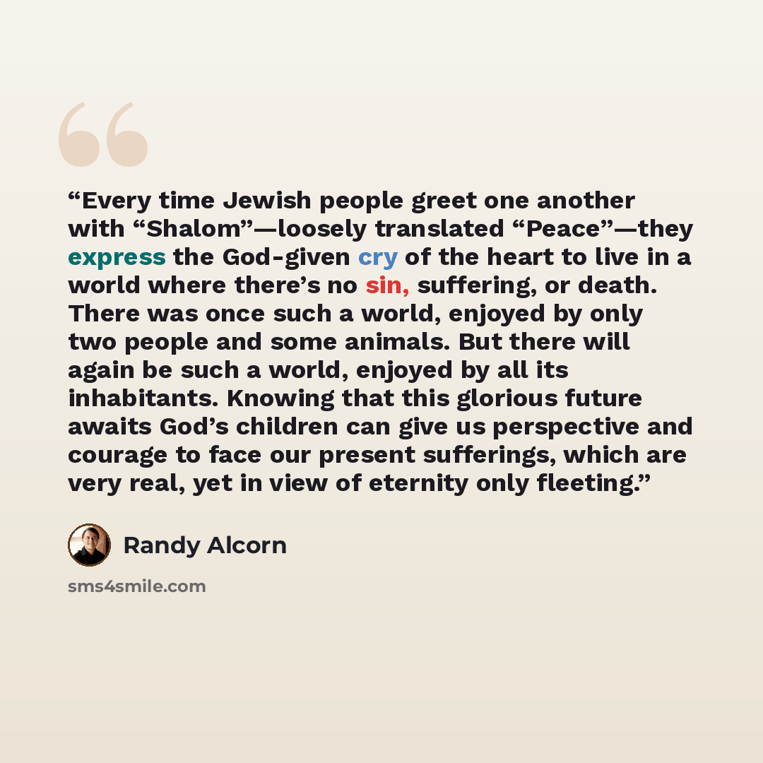 “Every time Jewish people greet one another with “Shalom”—loosely translated “Peace”—they express the God-given cry of the heart to live in a world where there’s no sin, suffering, or death. There was once such a world, enjoyed by only two people and some animals. But there will again be such a…” quote by Randy Alcorn