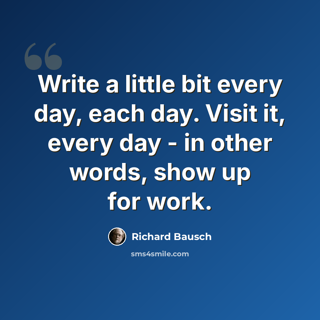 “Write a little bit every day, each day. Visit it, every day - in other words, show up for work.” quote by Richard Bausch