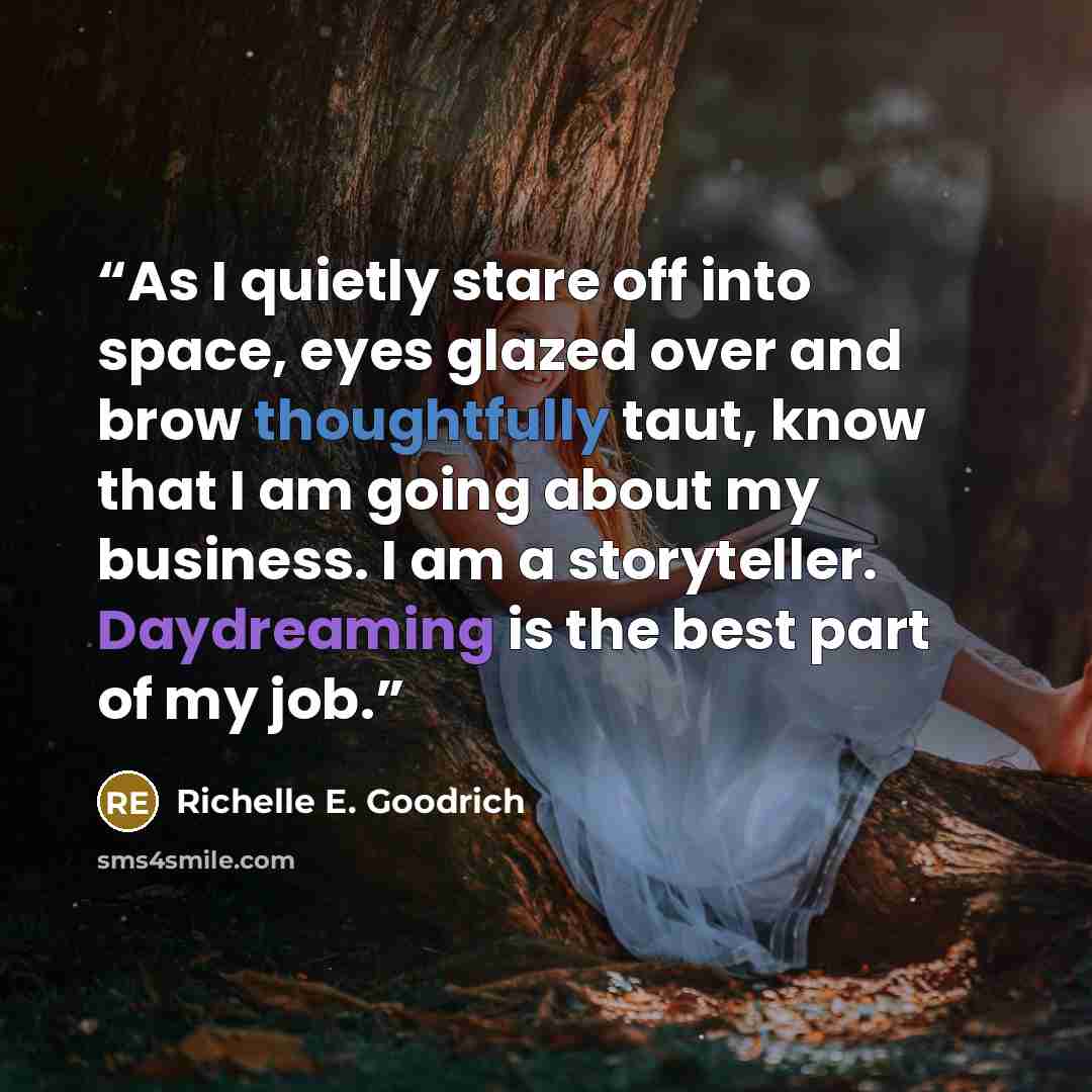 “As I quietly stare off into space, eyes glazed over and brow thoughtfully taut, know that I am going about my business. I am a storyteller. Daydreaming is the best part of my job.” quote by Richelle E. Goodrich