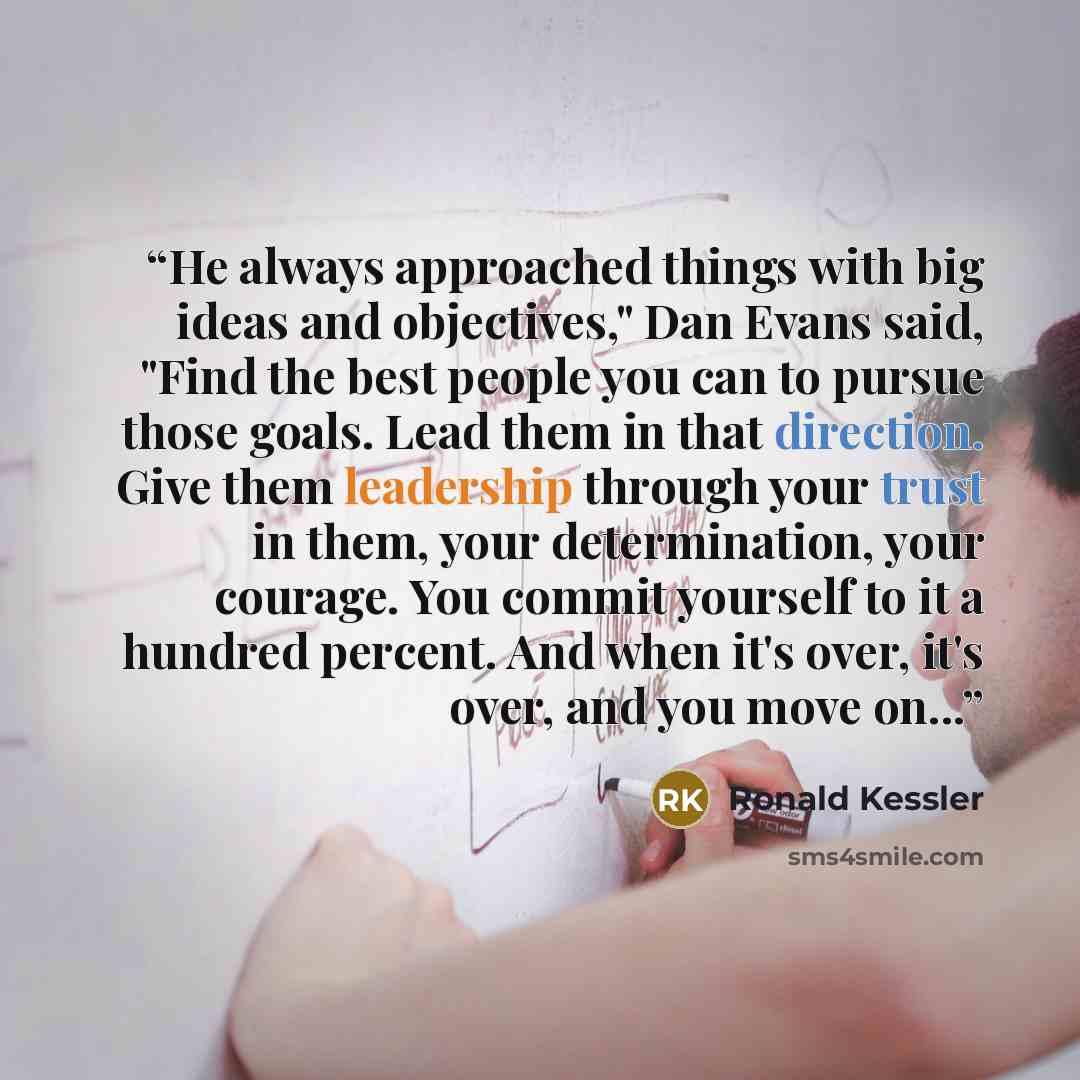 “He always approached things with big ideas and objectives," Dan Evans said, "Find the best people you can to pursue those goals. Lead them in that direction. Give them leadership through your trust in them, your determination, your courage. You commit yourself to it a hundred percent. And when…” quote by Ronald Kessler
