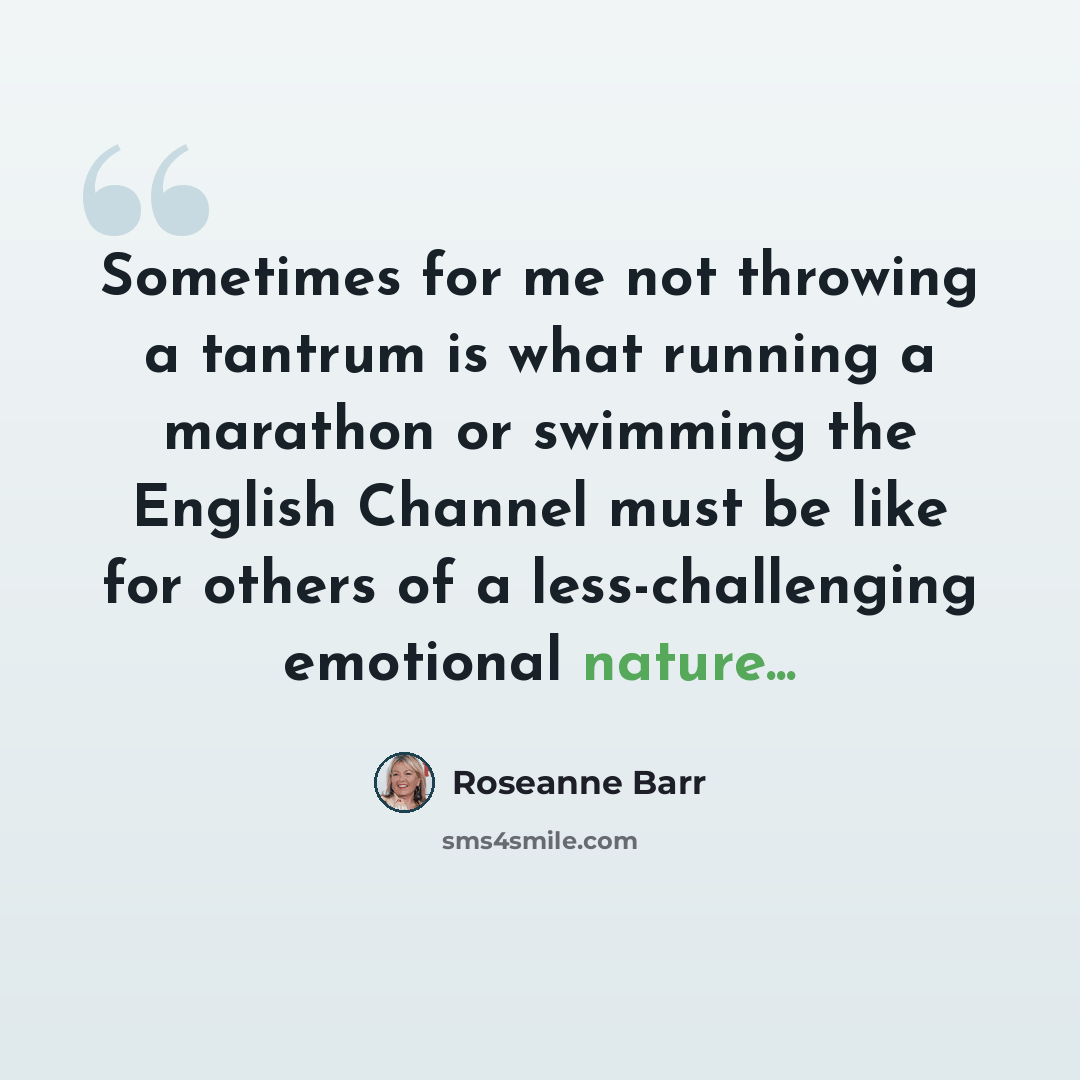 “Sometimes for me not throwing a tantrum is what running a marathon or swimming the English Channel must be like for others of a less-challenging emotional nature...” quote by Roseanne Barr