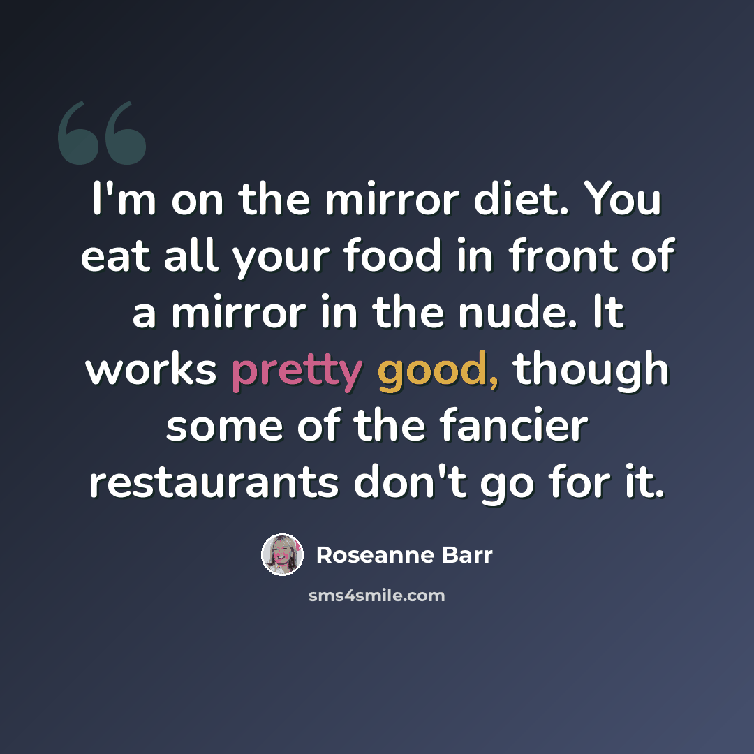 “I'm on the mirror diet. You eat all your food in front of a mirror in the nude. It works pretty good, though some of the fancier restaurants don't go for it.” quote by Roseanne Barr