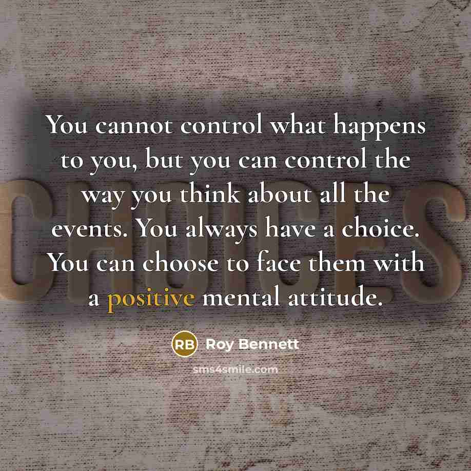 “You cannot control what happens to you, but you can control the way you think about all the events. You always have a choice. You can choose to face them with a positive mental attitude.” quote by Roy Bennett