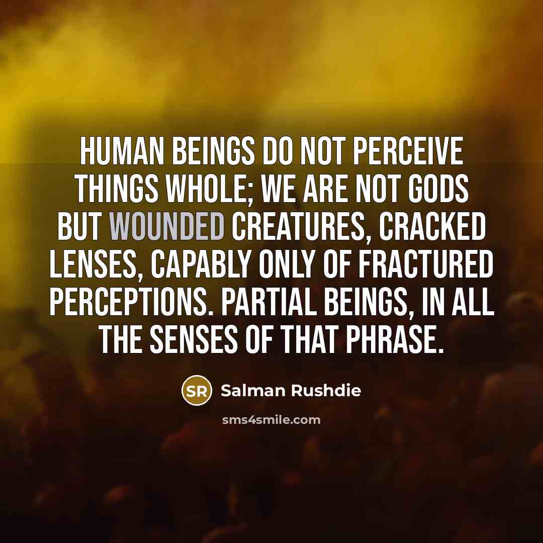 “Human beings do not perceive things whole; we are not gods but wounded creatures, cracked lenses, capably only of fractured perceptions. Partial beings, in all the senses of that phrase.” quote by Salman Rushdie