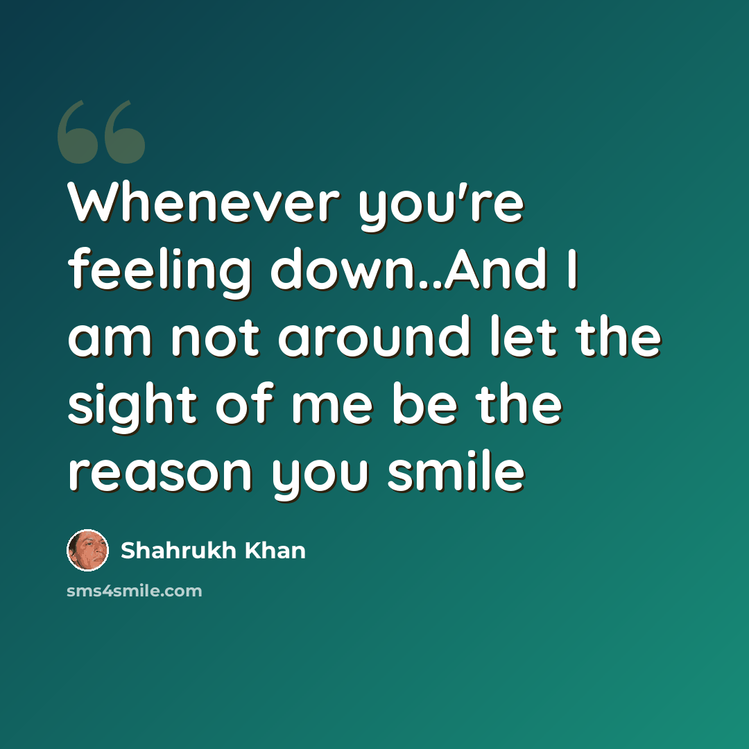 “Whenever you're feeling down..And I am not around let the sight of me be the reason you smile” quote by Shahrukh Khan