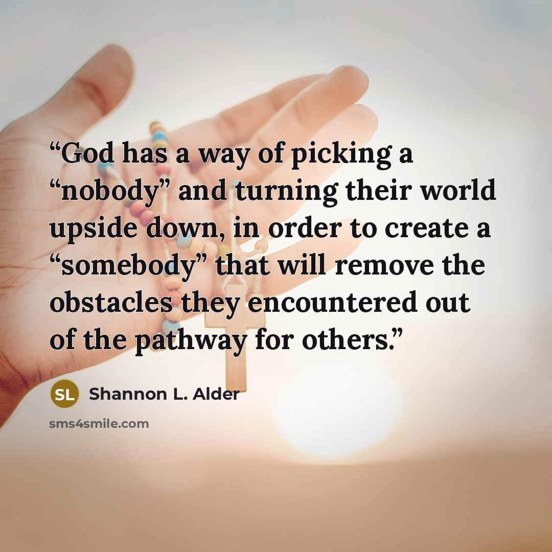 “God has a way of picking a “nobody” and turning their world upside down, in order to create a “somebody” that will remove the obstacles they encountered out of the pathway for others.” quote by Shannon L. Alder