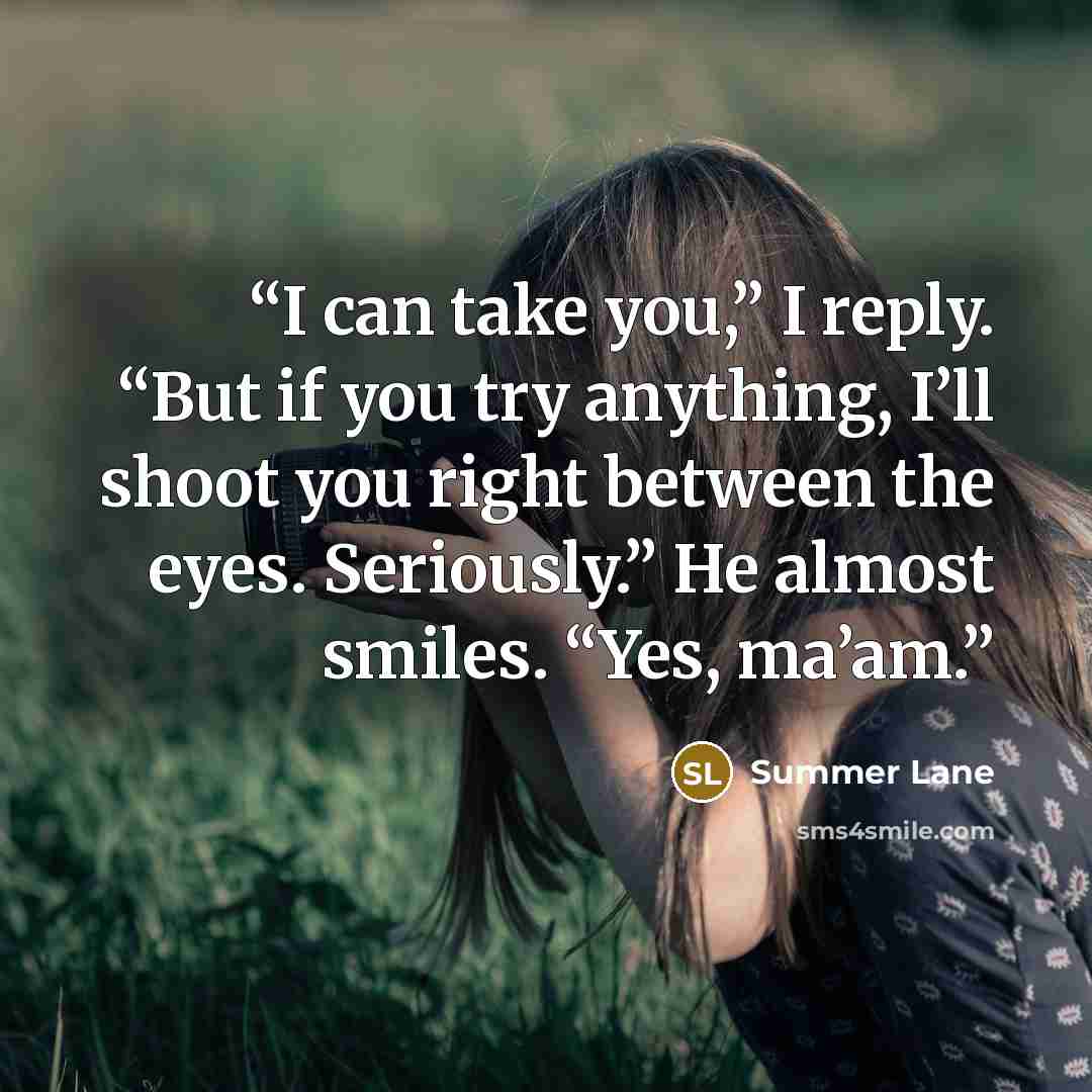 “I can take you,” I reply. “But if you try anything, I’ll shoot you right between the eyes. Seriously.” He almost smiles. “Yes, ma’am.” quote by Summer Lane