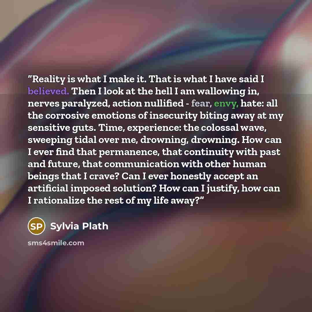 “Reality is what I make it. That is what I have said I believed. Then I look at the hell I am wallowing in, nerves paralyzed, action nullified - fear, envy, hate: all the corrosive emotions of insecurity biting away at my sensitive guts. Time, experience: the colossal wave, sweeping tidal over me…” quote by Sylvia Plath