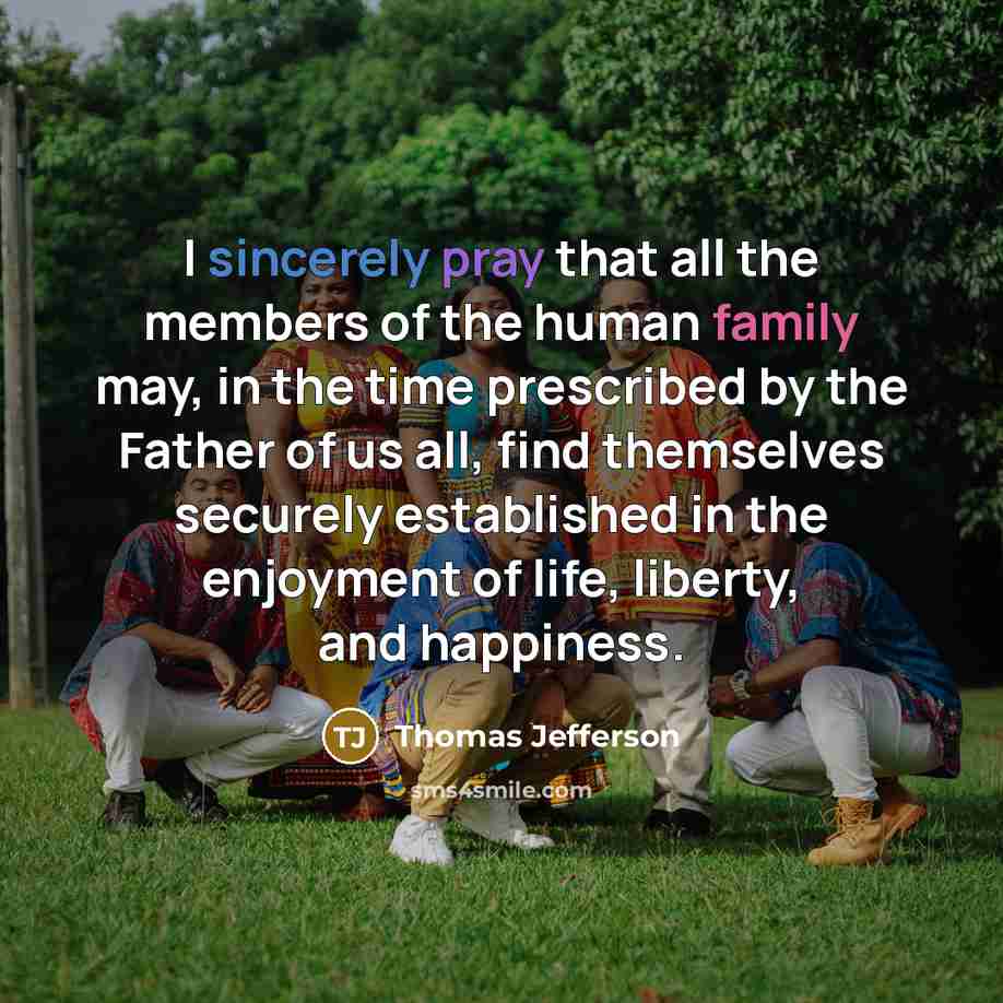 “I sincerely pray that all the members of the human family may, in the time prescribed by the Father of us all, find themselves securely established in the enjoyment of life, liberty, and happiness.” quote by Thomas Jefferson