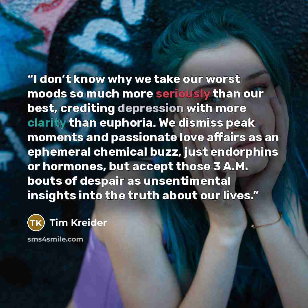 “I don’t know why we take our worst moods so much more seriously than our best, crediting depression with more clarity than euphoria. We dismiss peak moments and passionate love affairs as an ephemeral chemical buzz, just endorphins or hormones, but accept those 3 A.M. bouts of despair as…” quote by Tim Kreider