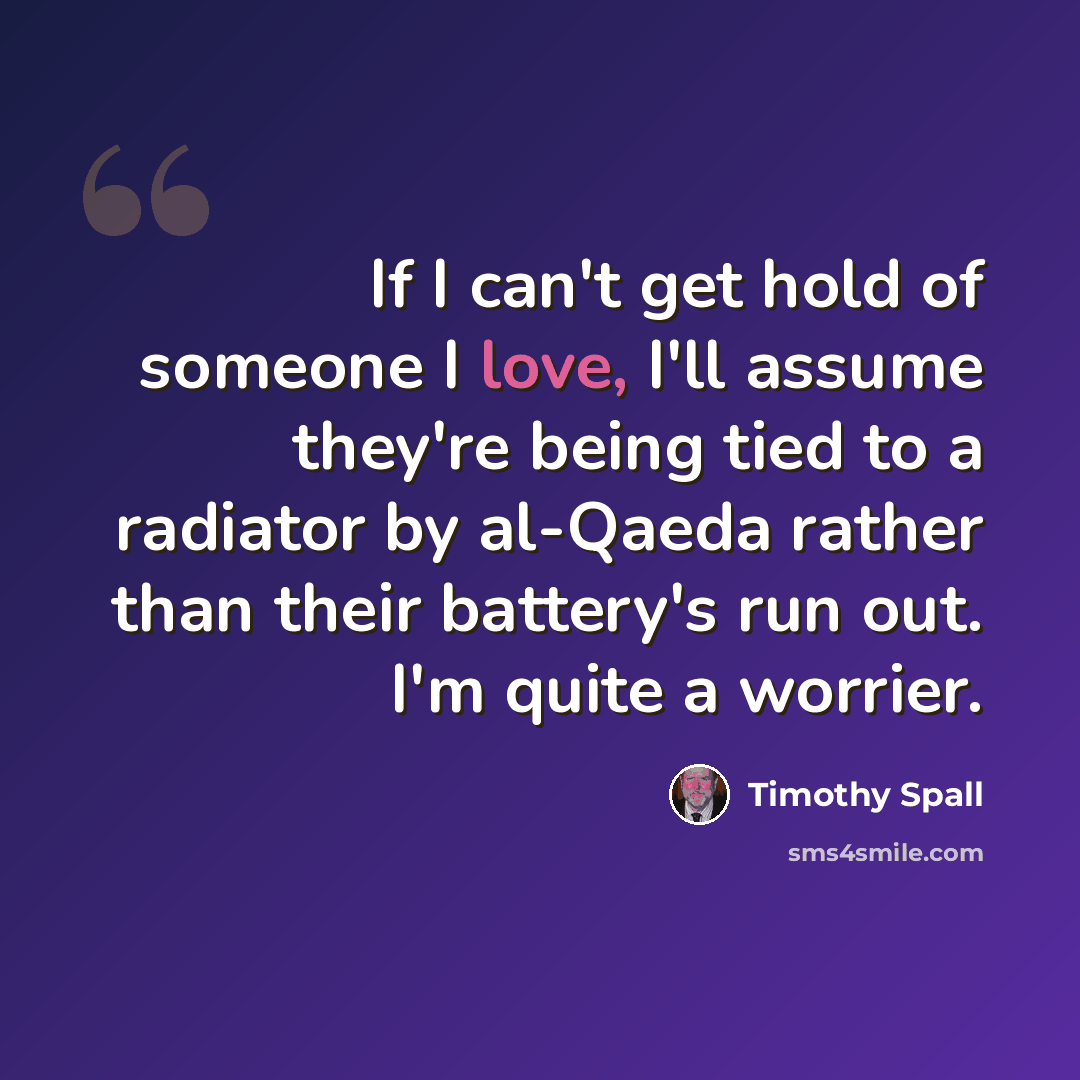 “If I can't get hold of someone I love, I'll assume they're being tied to a radiator by al-Qaeda rather than their battery's run out. I'm quite a worrier.” quote by Timothy Spall