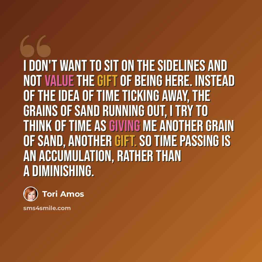 “I don't want to sit on the sidelines and not value the gift of being here. Instead of the idea of time ticking away, the grains of sand running out, I try to think of time as giving me another grain of sand, another gift. So time passing is an accumulation, rather than a diminishing.” quote by Tori Amos