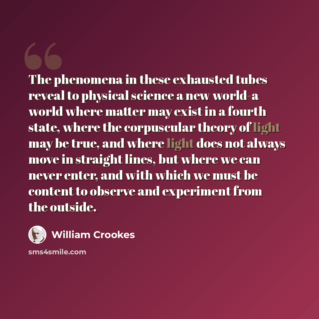 “The phenomena in these exhausted tubes reveal to physical science a new world-a world where matter may exist in a fourth state, where the corpuscular theory of light may be true, and where light does not always move in straight lines, but where we can never enter, and with which we must be content…” quote by William Crookes