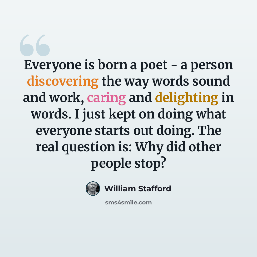 “Everyone is born a poet - a person discovering the way words sound and work, caring and delighting in words. I just kept on doing what everyone starts out doing. The real question is: Why did other people stop?” quote by William Stafford
