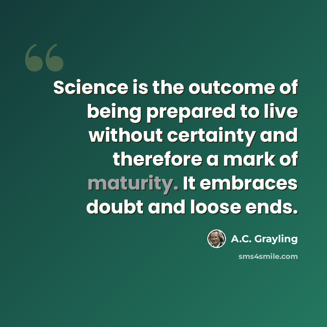 “Science is the outcome of being prepared to live without certainty and therefore a mark of maturity. It embraces doubt and loose ends.” quote by A.C. Grayling