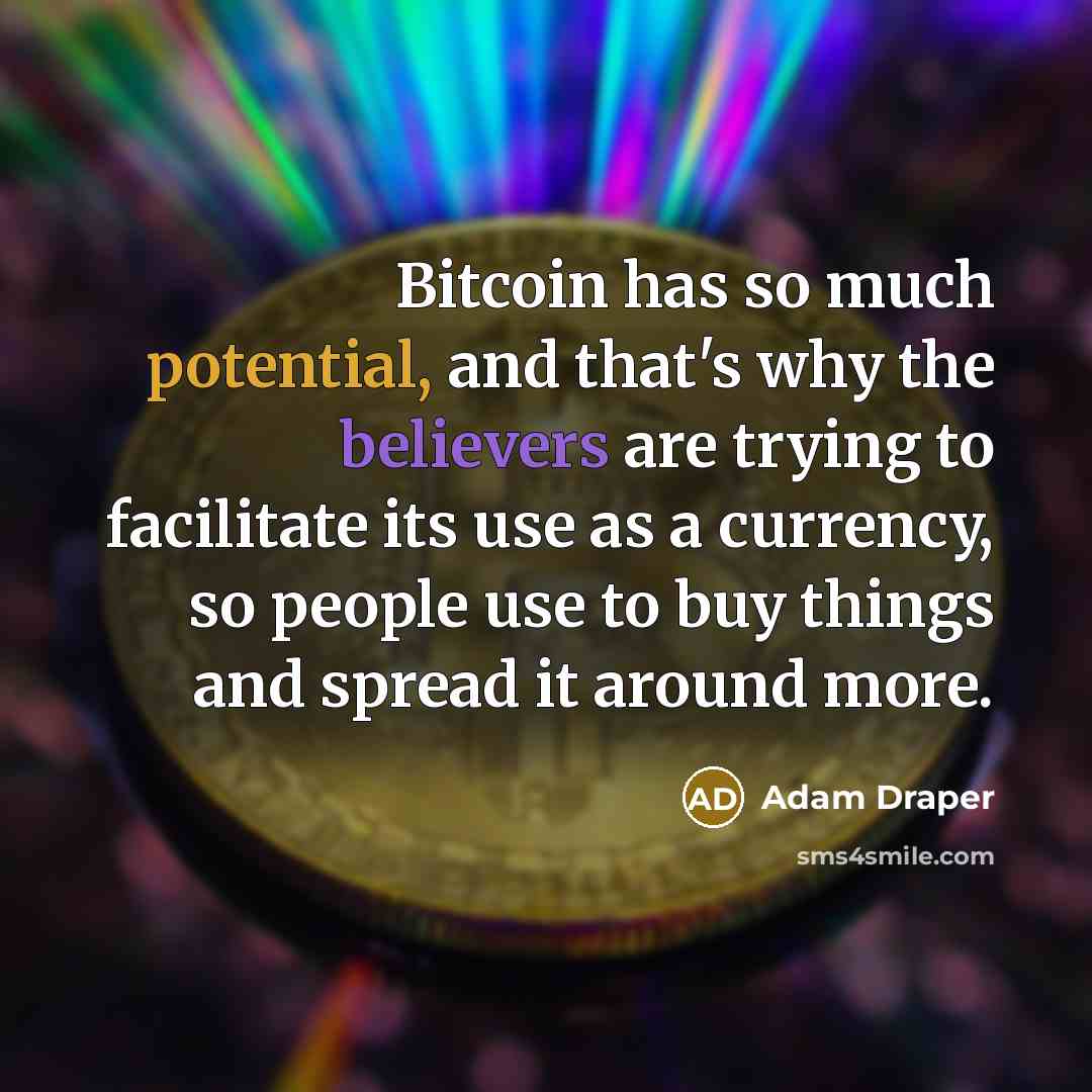 “Bitcoin has so much potential, and that's why the believers are trying to facilitate its use as a currency, so people use to buy things and spread it around more.” quote by Adam Draper