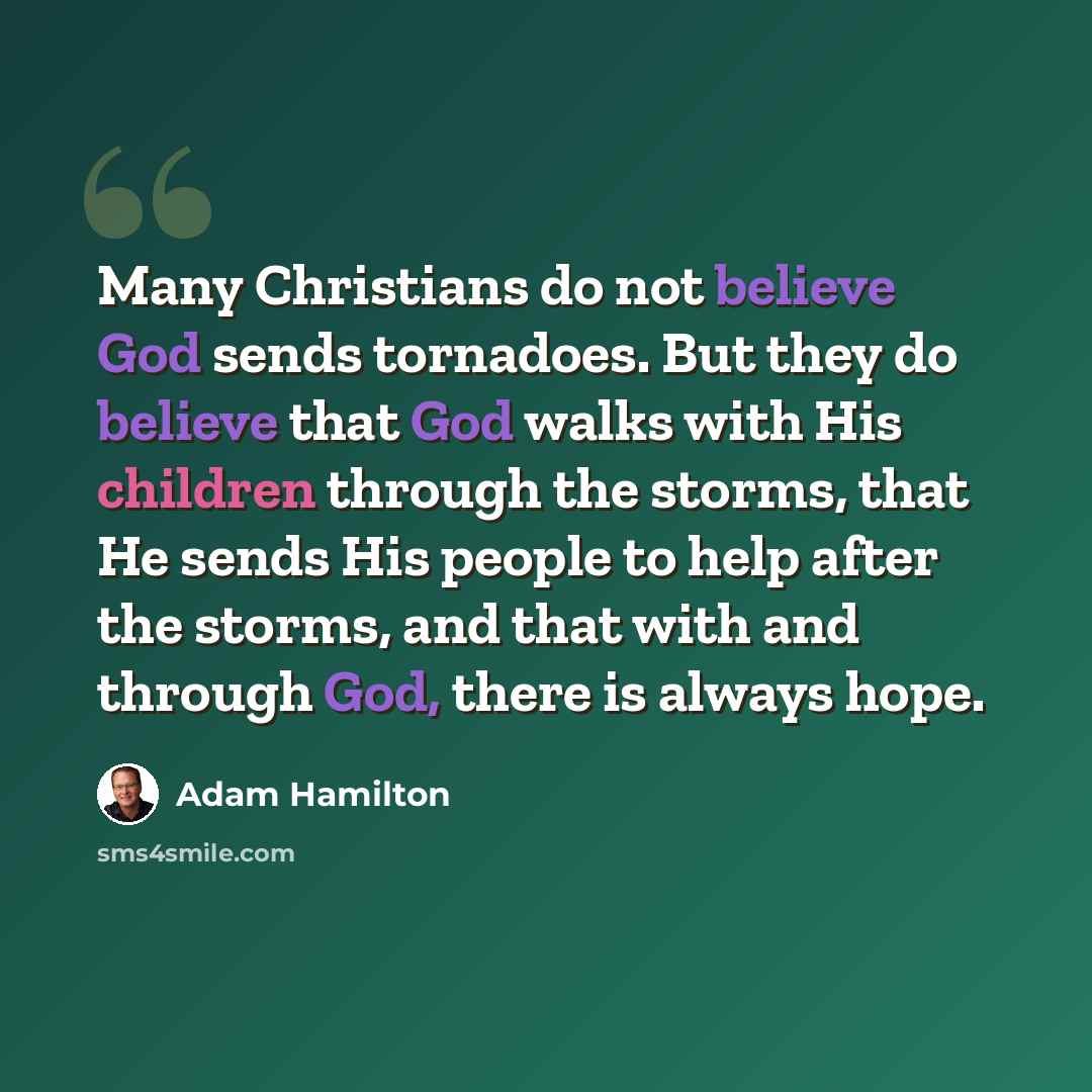 “Many Christians do not believe God sends tornadoes. But they do believe that God walks with His children through the storms, that He sends His people to help after the storms, and that with and through God, there is always hope.” quote by Adam Hamilton