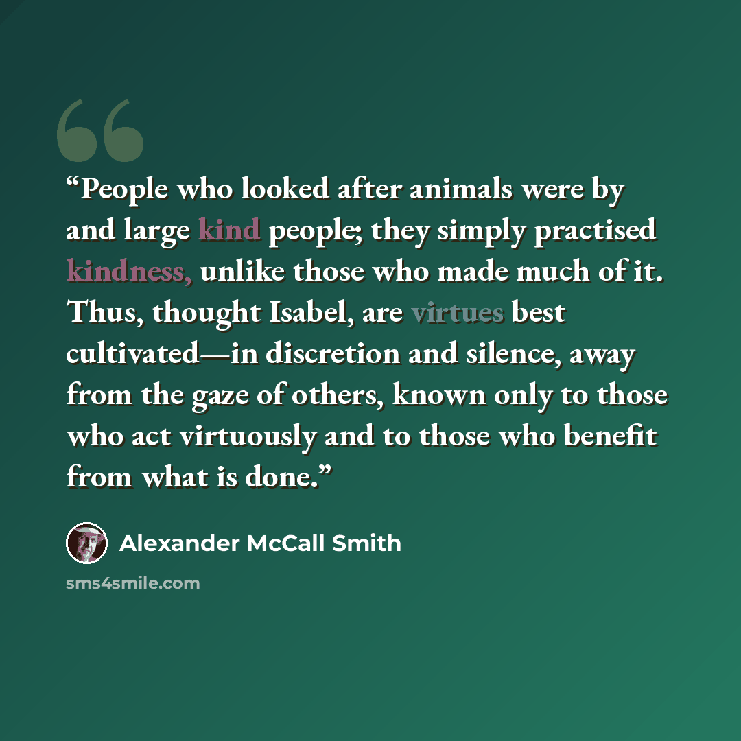 “People who looked after animals were by and large kind people; they simply practised kindness, unlike those who made much of it. Thus, thought Isabel, are virtues best cultivated—in discretion and silence, away from the gaze of others, known only to those who act virtuously and to those who…” quote by Alexander McCall Smith