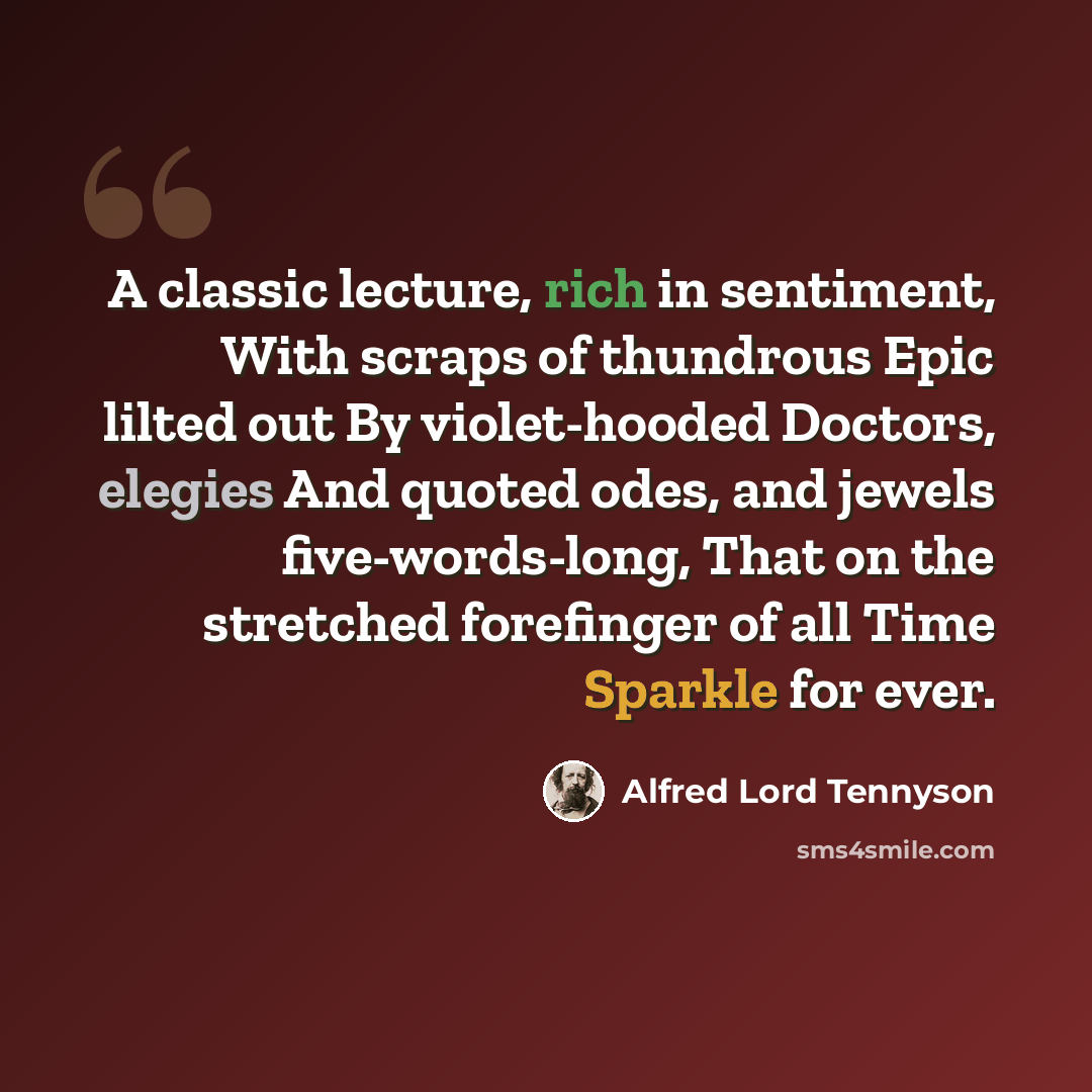 “A classic lecture, rich in sentiment, With scraps of thundrous Epic lilted out By violet-hooded Doctors, elegies And quoted odes, and jewels five-words-long, That on the stretched forefinger of all Time Sparkle for ever.” quote by Alfred Lord Tennyson