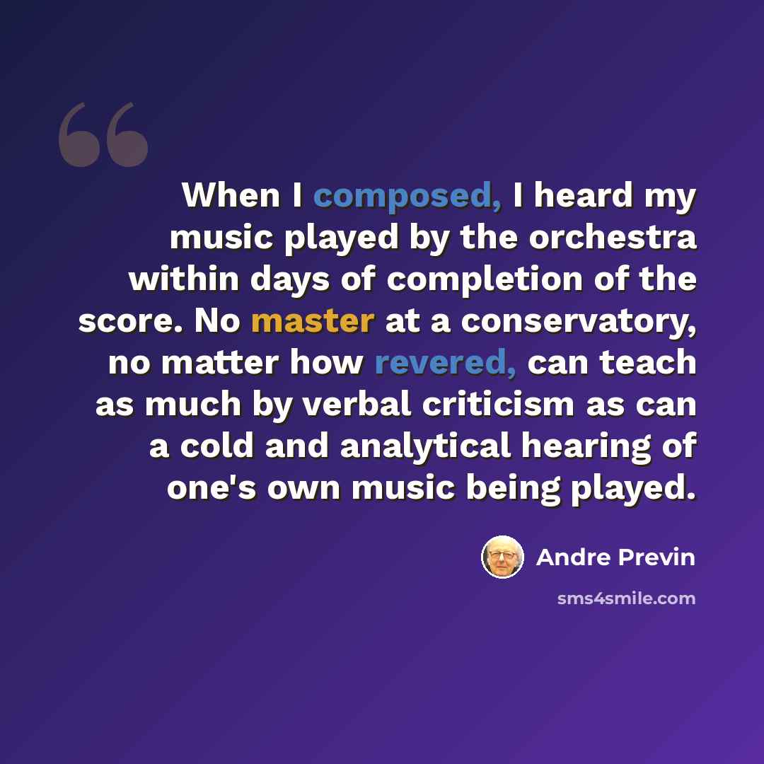 “When I composed, I heard my music played by the orchestra within days of completion of the score. No master at a conservatory, no matter how revered, can teach as much by verbal criticism as can a cold and analytical hearing of one's own music being played.” quote by Andre Previn