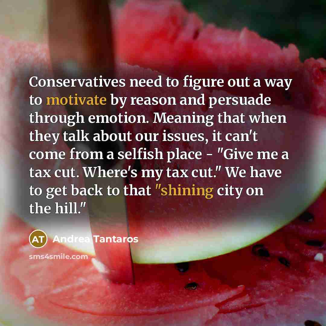 “Conservatives need to figure out a way to motivate by reason and persuade through emotion. Meaning that when they talk about our issues, it can't come from a selfish place - "Give me a tax cut. Where's my tax cut." We have to get back to that "shining city on the hill."” quote by Andrea Tantaros