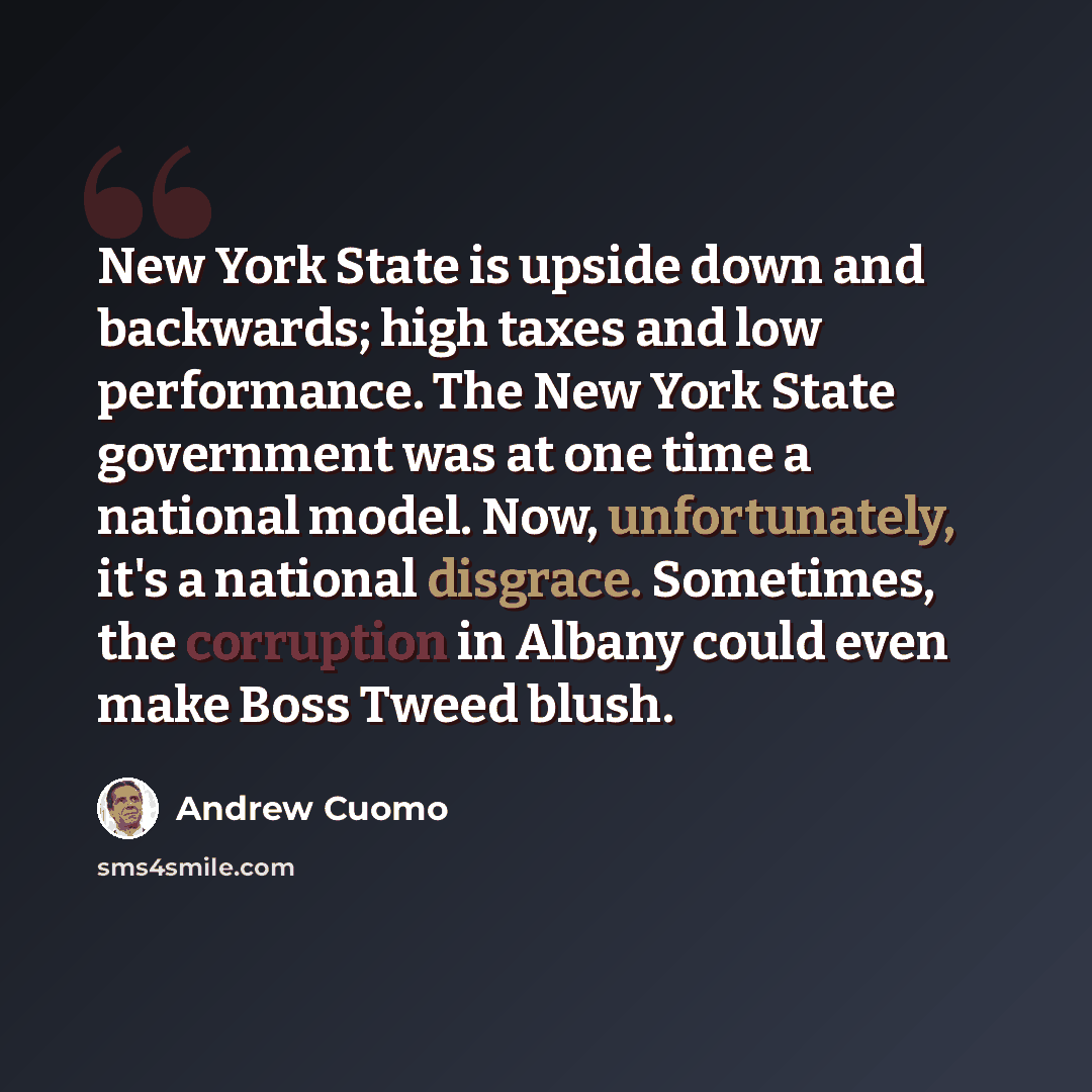 “New York State is upside down and backwards; high taxes and low performance. The New York State government was at one time a national model. Now, unfortunately, it's a national disgrace. Sometimes, the corruption in Albany could even make Boss Tweed blush.” quote by Andrew Cuomo