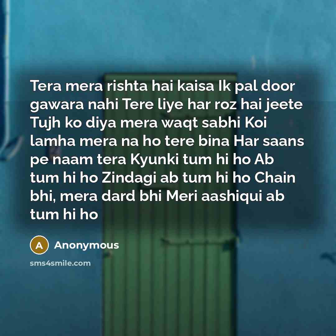 “Tera mera rishta hai kaisa Ik pal door gawara nahi Tere liye har roz hai jeete Tujh ko diya mera waqt sabhi Koi lamha mera na ho tere bina Har saans pe naam tera Kyunki tum hi ho Ab tum hi ho Zindagi ab tum hi ho Chain bhi, mera dard bhi Meri aashiqui ab tum hi ho” quote by Anonymous