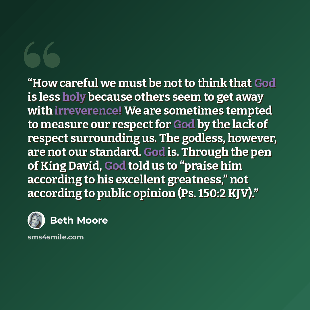 “How careful we must be not to think that God is less holy because others seem to get away with irreverence! We are sometimes tempted to measure our respect for God by the lack of respect surrounding us. The godless, however, are not our standard. God is. Through the pen of King David, God told us…” quote by Beth Moore