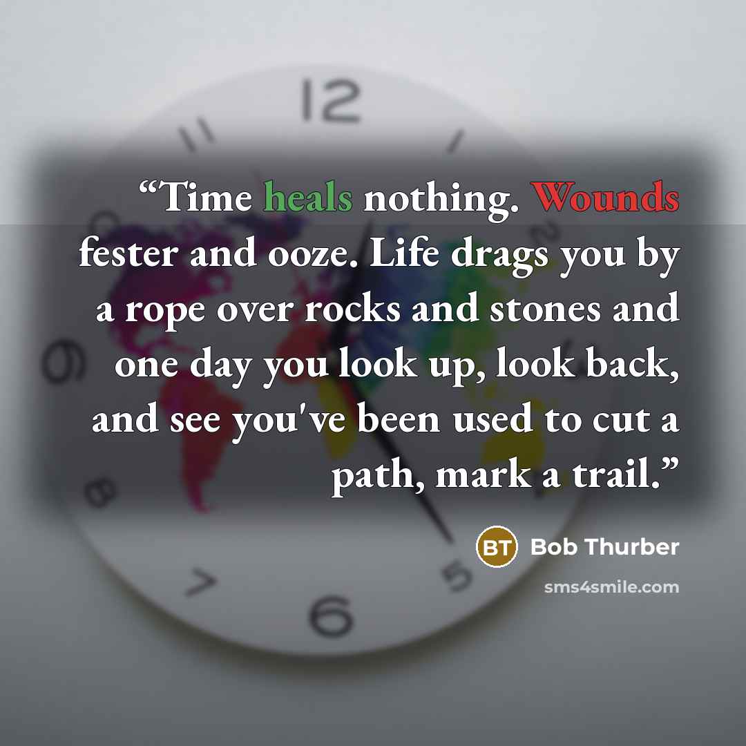 “Time heals nothing. Wounds fester and ooze. Life drags you by a rope over rocks and stones and one day you look up, look back, and see you've been used to cut a path, mark a trail.” quote by Bob Thurber