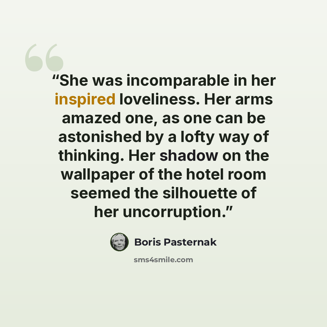 “She was incomparable in her inspired loveliness. Her arms amazed one, as one can be astonished by a lofty way of thinking. Her shadow on the wallpaper of the hotel room seemed the silhouette of her uncorruption.” quote by Boris Pasternak