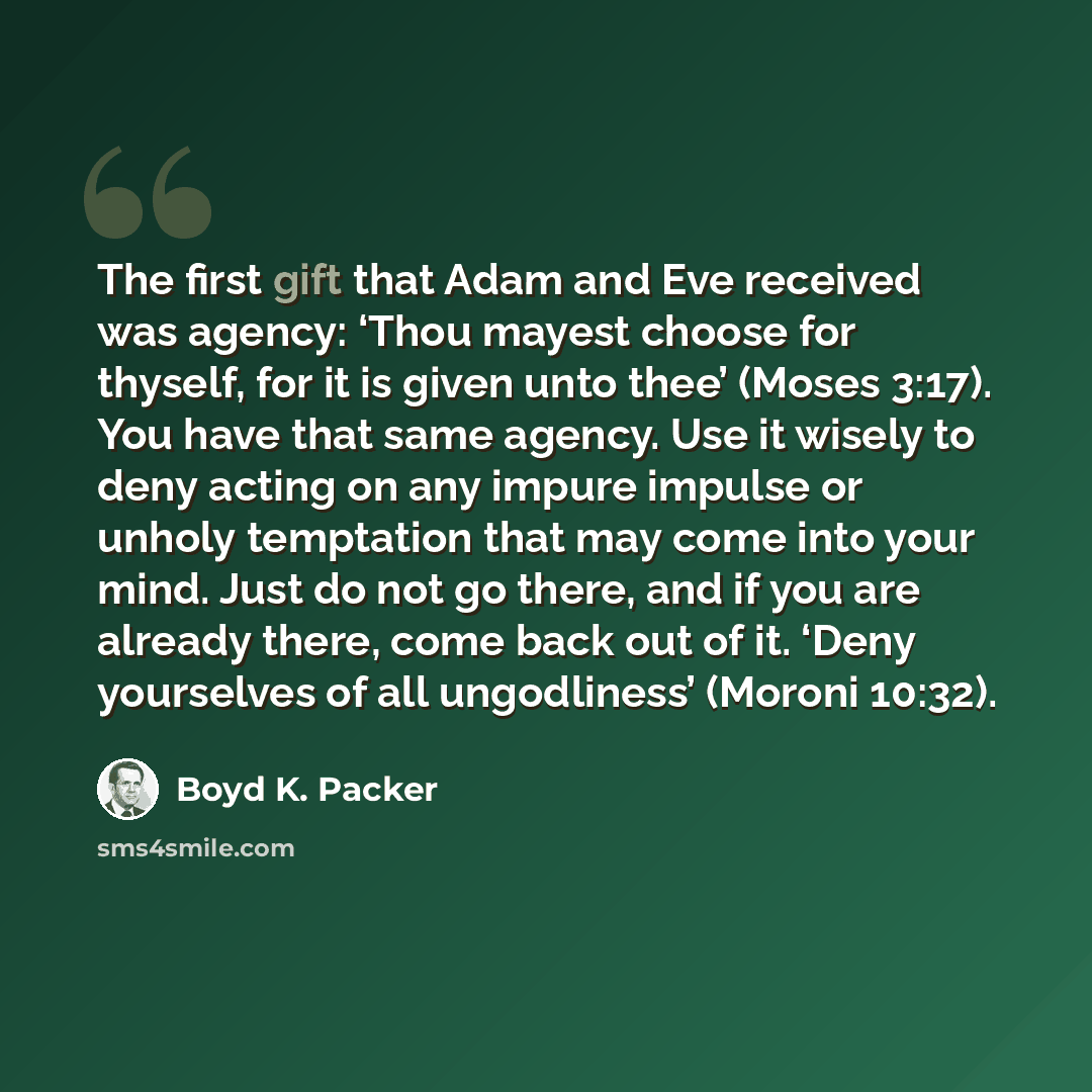 “The first gift that Adam and Eve received was agency: ‘Thou mayest choose for thyself, for it is given unto thee’ (Moses 3:17). You have that same agency. Use it wisely to deny acting on any impure impulse or unholy temptation that may come into your mind. Just do not go there, and if you are…” quote by Boyd K. Packer