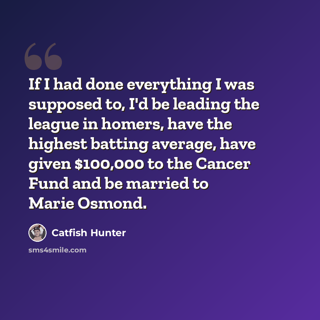 “If I had done everything I was supposed to, I'd be leading the league in homers, have the highest batting average, have given $100,000 to the Cancer Fund and be married to Marie Osmond.” quote by Catfish Hunter