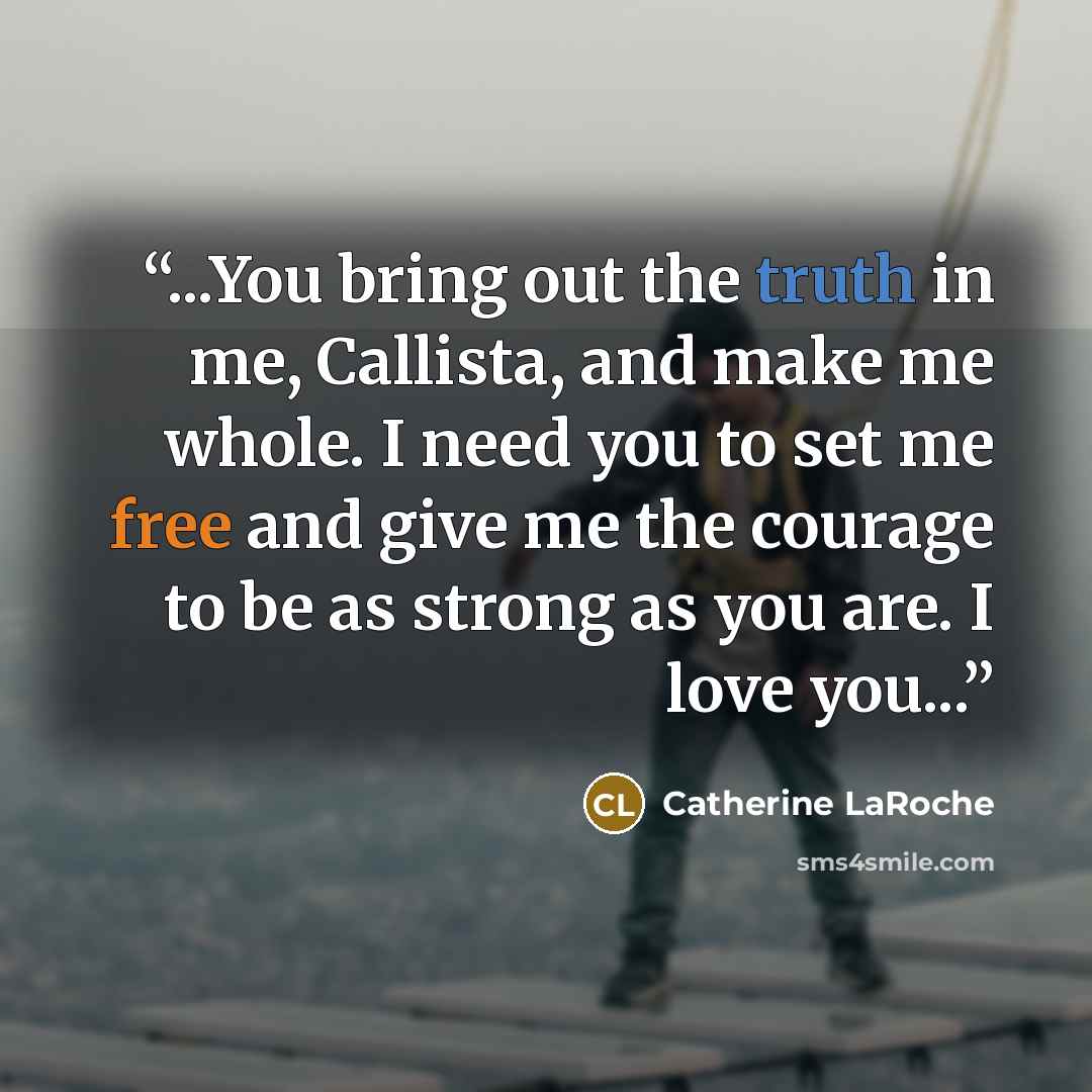 “...You bring out the truth in me, Callista, and make me whole. I need you to set me free and give me the courage to be as strong as you are. I love you...” quote by Catherine LaRoche