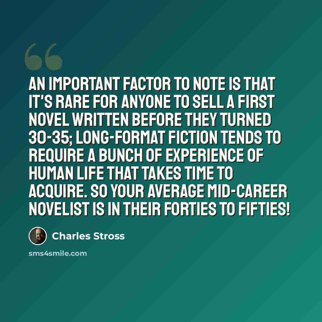 “An important factor to note is that it's rare for anyone to sell a first novel written before they turned 30-35; long-format fiction tends to require a bunch of experience of human life that takes time to acquire. So your average mid-career novelist is in their forties to fifties!” quote by Charles Stross