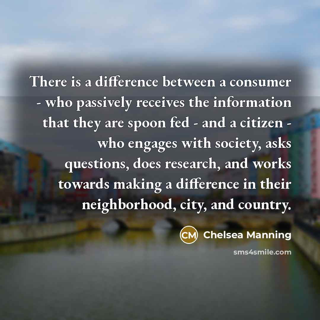 “There is a difference between a consumer - who passively receives the information that they are spoon fed - and a citizen - who engages with society, asks questions, does research, and works towards making a difference in their neighborhood, city, and country.” quote by Chelsea Manning