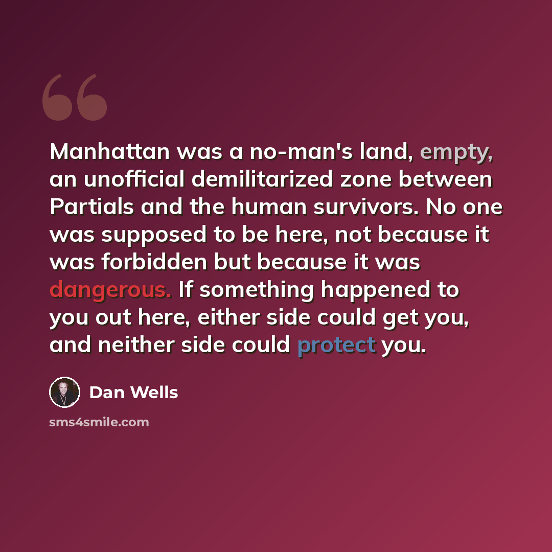 “Manhattan was a no-man's land, empty, an unofficial demilitarized zone between Partials and the human survivors. No one was supposed to be here, not because it was forbidden but because it was dangerous. If something happened to you out here, either side could get you, and neither side could…” quote by Dan Wells