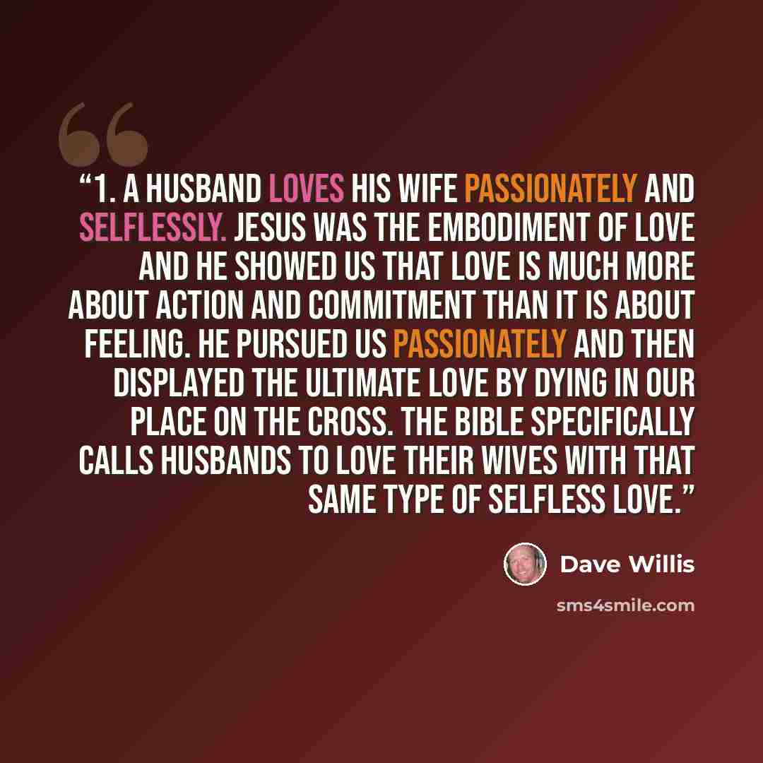 “1. A husband loves his wife passionately and selflessly. Jesus was the embodiment of love and he showed us that love is much more about action and commitment than it is about feeling. He pursued us passionately and then displayed the ultimate love by dying in our place on the cross. The Bible…” quote by Dave Willis