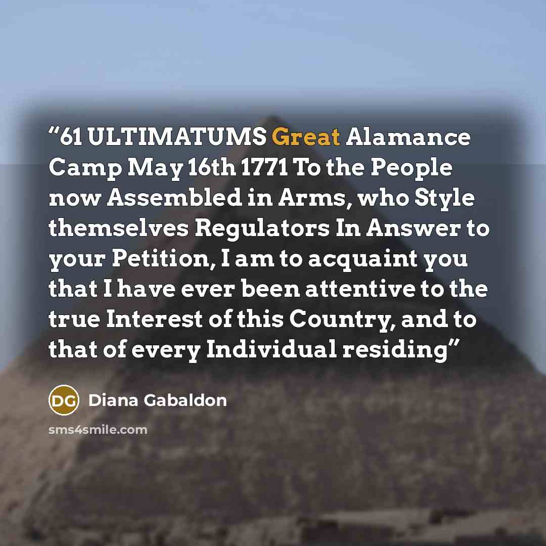 “61 ULTIMATUMS Great Alamance Camp May 16th 1771 To the People now Assembled in Arms, who Style themselves Regulators In Answer to your Petition, I am to acquaint you that I have ever been attentive to the true Interest of this Country, and to that of every Individual residing” quote by Diana Gabaldon