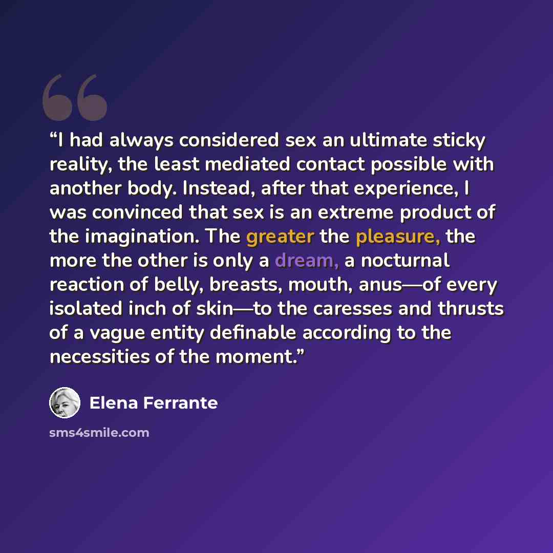 “I had always considered sex an ultimate sticky reality, the least mediated contact possible with another body. Instead, after that experience, I was convinced that sex is an extreme product of the imagination. The greater the pleasure, the more the other is only a dream, a nocturnal reaction of…” quote by Elena Ferrante