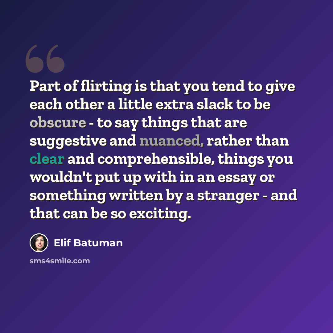“Part of flirting is that you tend to give each other a little extra slack to be obscure - to say things that are suggestive and nuanced, rather than clear and comprehensible, things you wouldn't put up with in an essay or something written by a stranger - and that can be so exciting.” quote by Elif Batuman
