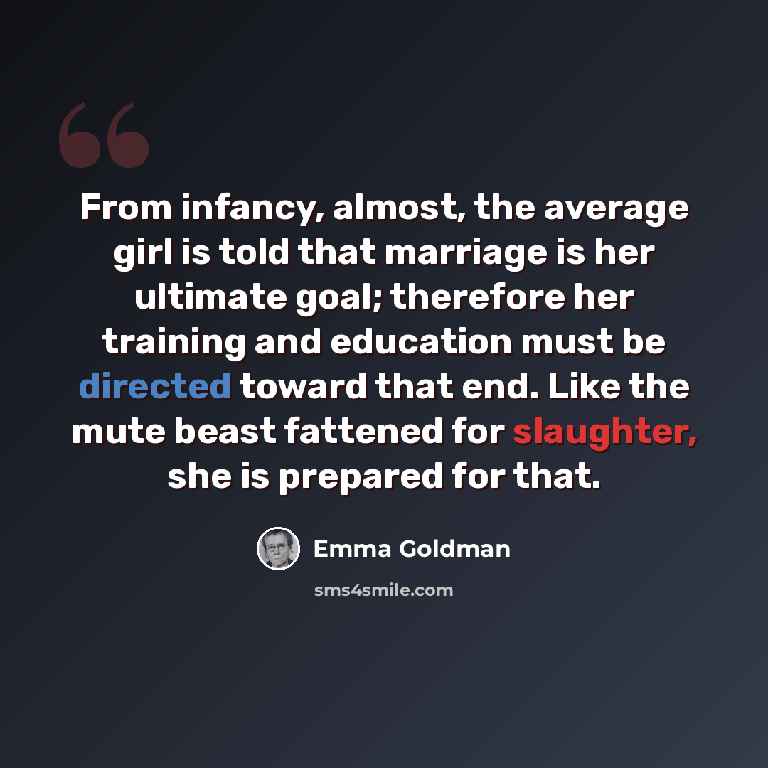 “From infancy, almost, the average girl is told that marriage is her ultimate goal; therefore her training and education must be directed toward that end. Like the mute beast fattened for slaughter, she is prepared for that.” quote by Emma Goldman